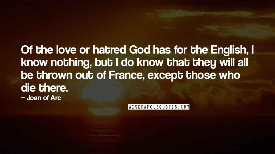 Joan Of Arc Quotes: Of the love or hatred God has for the English, I know nothing, but I do know that they will all be thrown out of France, except those who die there.