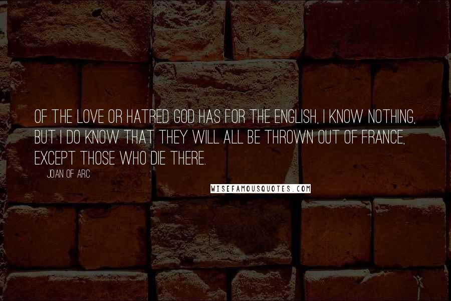 Joan Of Arc Quotes: Of the love or hatred God has for the English, I know nothing, but I do know that they will all be thrown out of France, except those who die there.