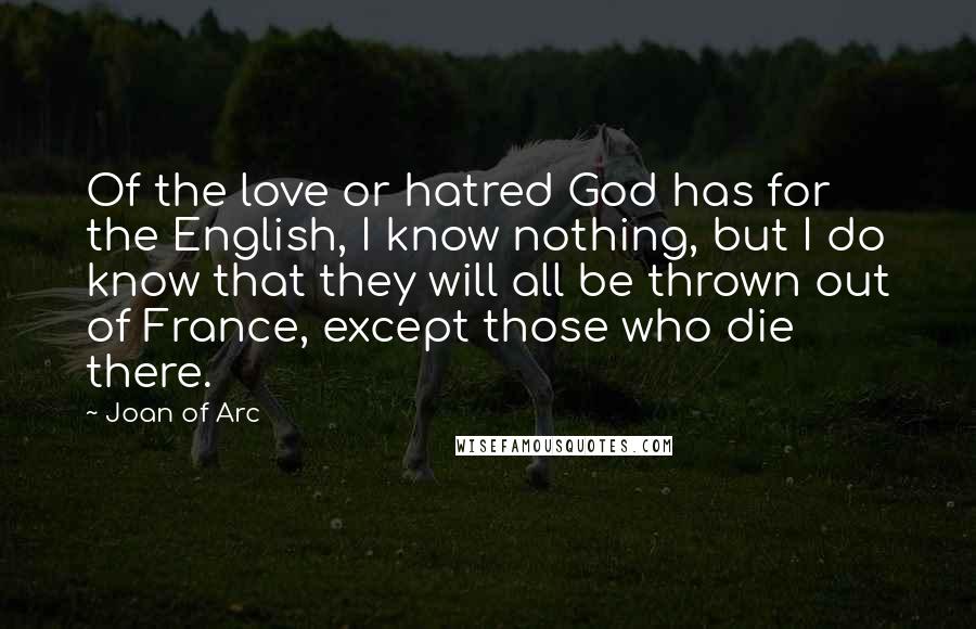 Joan Of Arc Quotes: Of the love or hatred God has for the English, I know nothing, but I do know that they will all be thrown out of France, except those who die there.