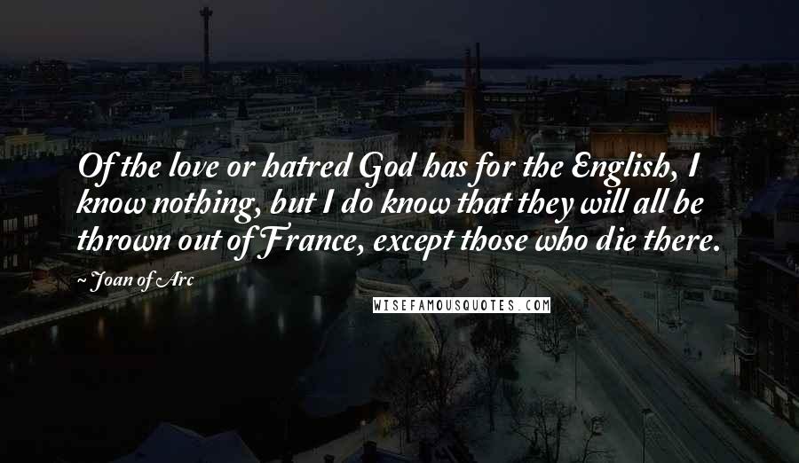 Joan Of Arc Quotes: Of the love or hatred God has for the English, I know nothing, but I do know that they will all be thrown out of France, except those who die there.