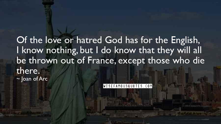 Joan Of Arc Quotes: Of the love or hatred God has for the English, I know nothing, but I do know that they will all be thrown out of France, except those who die there.