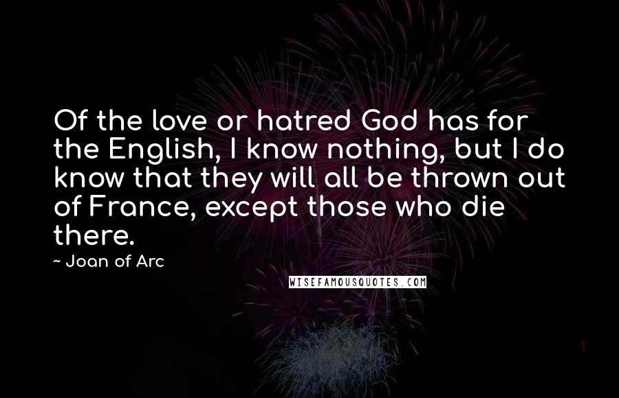 Joan Of Arc Quotes: Of the love or hatred God has for the English, I know nothing, but I do know that they will all be thrown out of France, except those who die there.