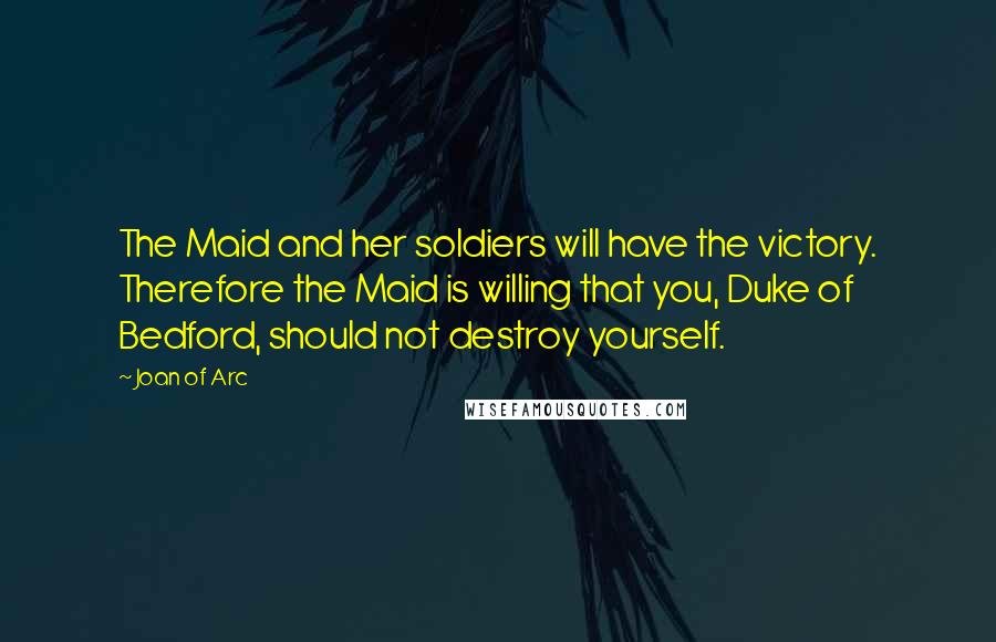 Joan Of Arc Quotes: The Maid and her soldiers will have the victory. Therefore the Maid is willing that you, Duke of Bedford, should not destroy yourself.