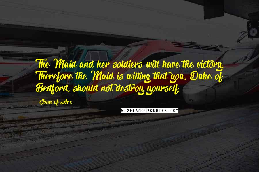 Joan Of Arc Quotes: The Maid and her soldiers will have the victory. Therefore the Maid is willing that you, Duke of Bedford, should not destroy yourself.