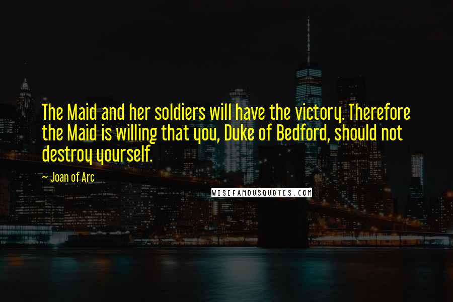 Joan Of Arc Quotes: The Maid and her soldiers will have the victory. Therefore the Maid is willing that you, Duke of Bedford, should not destroy yourself.