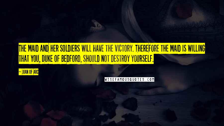 Joan Of Arc Quotes: The Maid and her soldiers will have the victory. Therefore the Maid is willing that you, Duke of Bedford, should not destroy yourself.