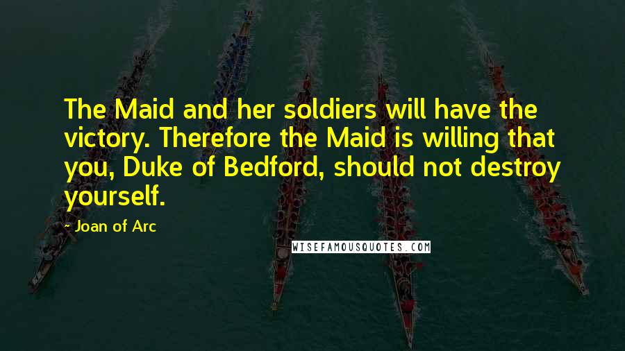 Joan Of Arc Quotes: The Maid and her soldiers will have the victory. Therefore the Maid is willing that you, Duke of Bedford, should not destroy yourself.