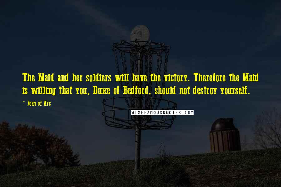 Joan Of Arc Quotes: The Maid and her soldiers will have the victory. Therefore the Maid is willing that you, Duke of Bedford, should not destroy yourself.