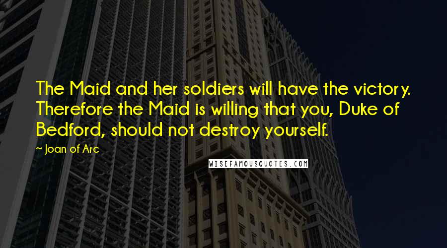 Joan Of Arc Quotes: The Maid and her soldiers will have the victory. Therefore the Maid is willing that you, Duke of Bedford, should not destroy yourself.