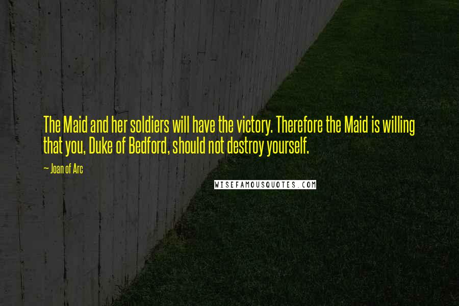 Joan Of Arc Quotes: The Maid and her soldiers will have the victory. Therefore the Maid is willing that you, Duke of Bedford, should not destroy yourself.