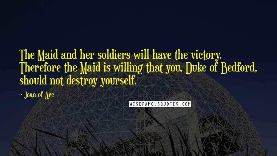 Joan Of Arc Quotes: The Maid and her soldiers will have the victory. Therefore the Maid is willing that you, Duke of Bedford, should not destroy yourself.