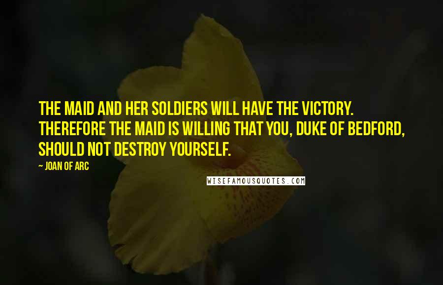 Joan Of Arc Quotes: The Maid and her soldiers will have the victory. Therefore the Maid is willing that you, Duke of Bedford, should not destroy yourself.