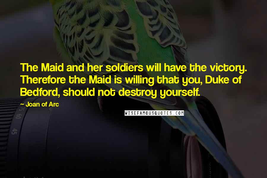 Joan Of Arc Quotes: The Maid and her soldiers will have the victory. Therefore the Maid is willing that you, Duke of Bedford, should not destroy yourself.