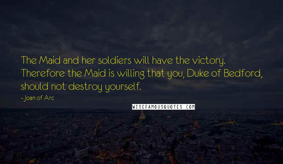 Joan Of Arc Quotes: The Maid and her soldiers will have the victory. Therefore the Maid is willing that you, Duke of Bedford, should not destroy yourself.