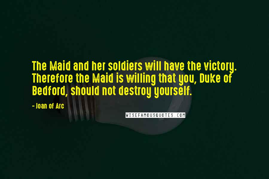 Joan Of Arc Quotes: The Maid and her soldiers will have the victory. Therefore the Maid is willing that you, Duke of Bedford, should not destroy yourself.