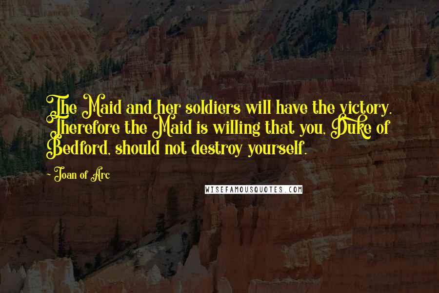 Joan Of Arc Quotes: The Maid and her soldiers will have the victory. Therefore the Maid is willing that you, Duke of Bedford, should not destroy yourself.