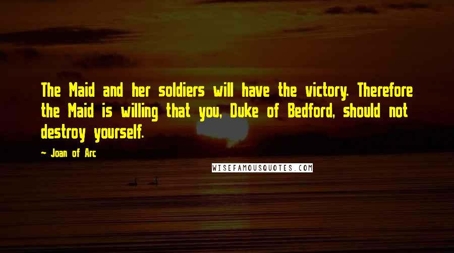 Joan Of Arc Quotes: The Maid and her soldiers will have the victory. Therefore the Maid is willing that you, Duke of Bedford, should not destroy yourself.