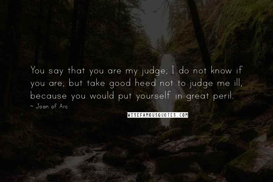 Joan Of Arc Quotes: You say that you are my judge; I do not know if you are; but take good heed not to judge me ill, because you would put yourself in great peril.