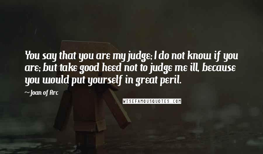 Joan Of Arc Quotes: You say that you are my judge; I do not know if you are; but take good heed not to judge me ill, because you would put yourself in great peril.