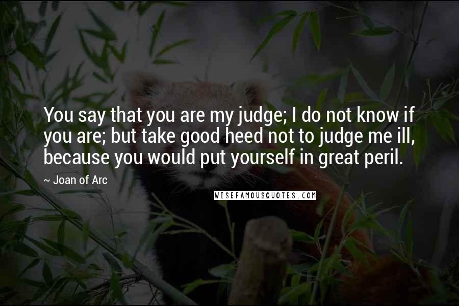 Joan Of Arc Quotes: You say that you are my judge; I do not know if you are; but take good heed not to judge me ill, because you would put yourself in great peril.