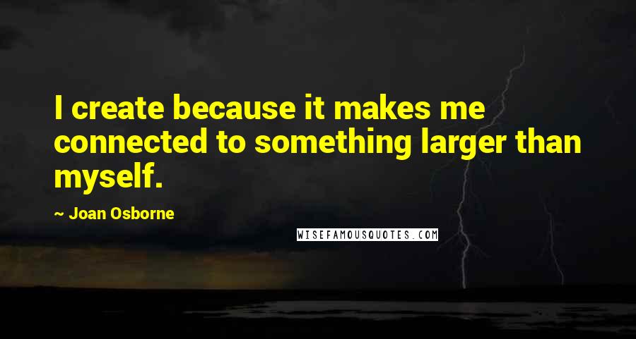 Joan Osborne Quotes: I create because it makes me connected to something larger than myself.