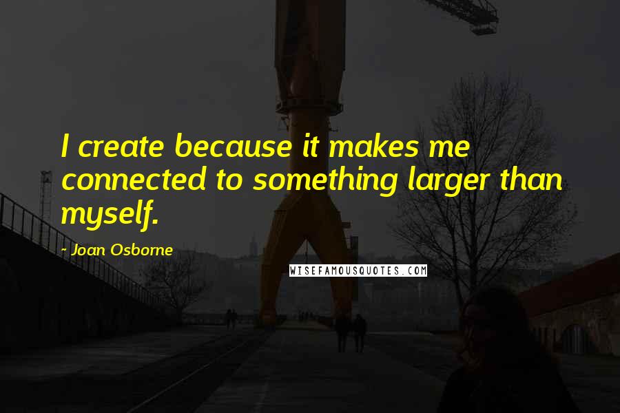 Joan Osborne Quotes: I create because it makes me connected to something larger than myself.