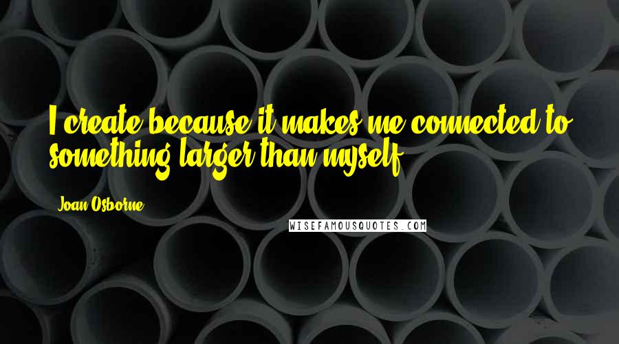 Joan Osborne Quotes: I create because it makes me connected to something larger than myself.