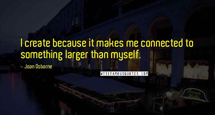 Joan Osborne Quotes: I create because it makes me connected to something larger than myself.
