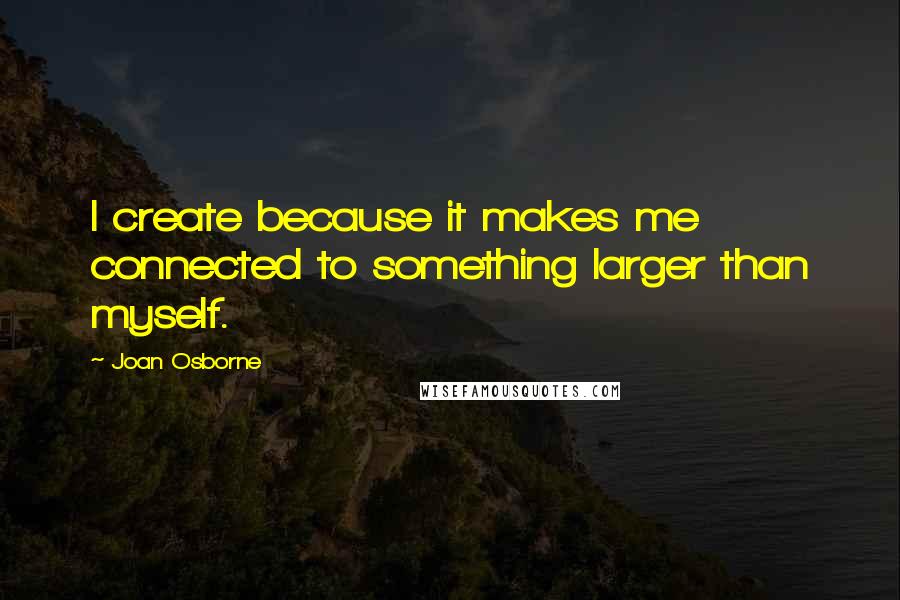 Joan Osborne Quotes: I create because it makes me connected to something larger than myself.
