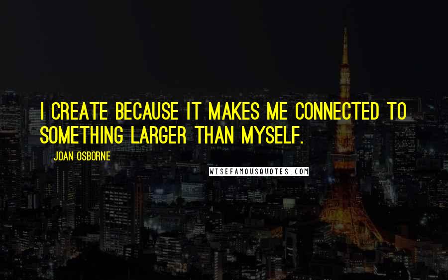 Joan Osborne Quotes: I create because it makes me connected to something larger than myself.