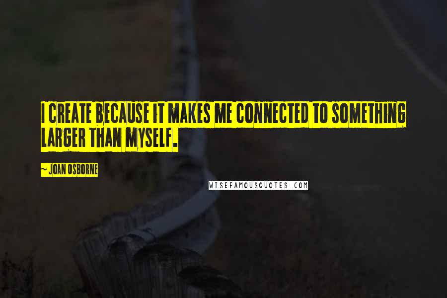 Joan Osborne Quotes: I create because it makes me connected to something larger than myself.