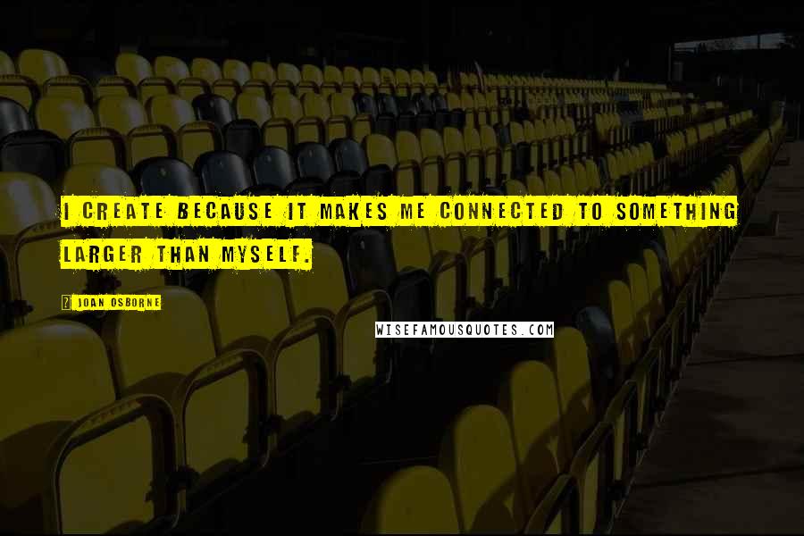 Joan Osborne Quotes: I create because it makes me connected to something larger than myself.