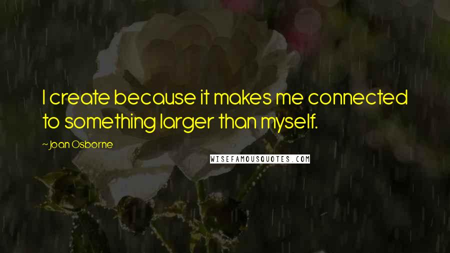 Joan Osborne Quotes: I create because it makes me connected to something larger than myself.
