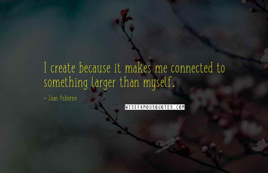 Joan Osborne Quotes: I create because it makes me connected to something larger than myself.