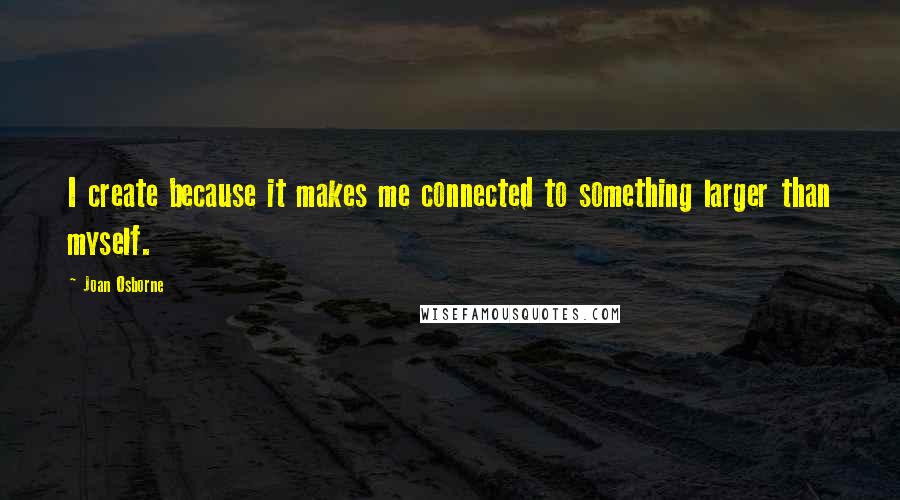 Joan Osborne Quotes: I create because it makes me connected to something larger than myself.