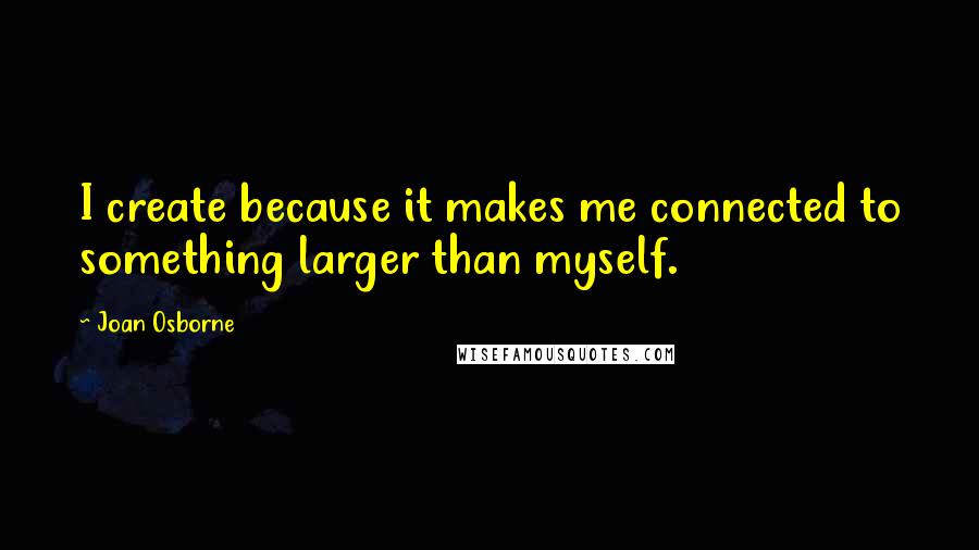 Joan Osborne Quotes: I create because it makes me connected to something larger than myself.