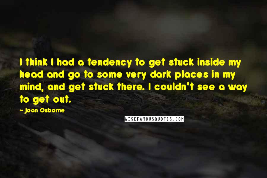 Joan Osborne Quotes: I think I had a tendency to get stuck inside my head and go to some very dark places in my mind, and get stuck there. I couldn't see a way to get out.