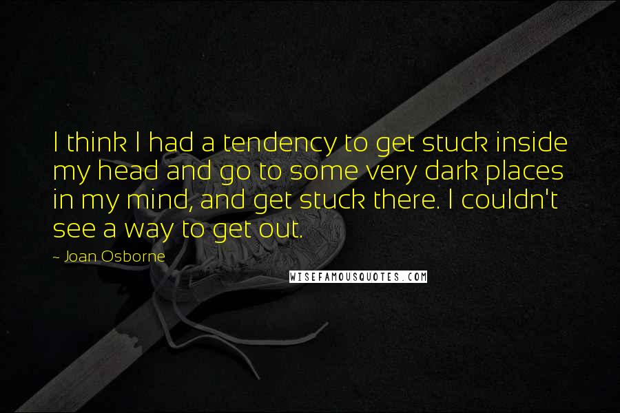 Joan Osborne Quotes: I think I had a tendency to get stuck inside my head and go to some very dark places in my mind, and get stuck there. I couldn't see a way to get out.