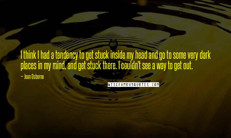 Joan Osborne Quotes: I think I had a tendency to get stuck inside my head and go to some very dark places in my mind, and get stuck there. I couldn't see a way to get out.