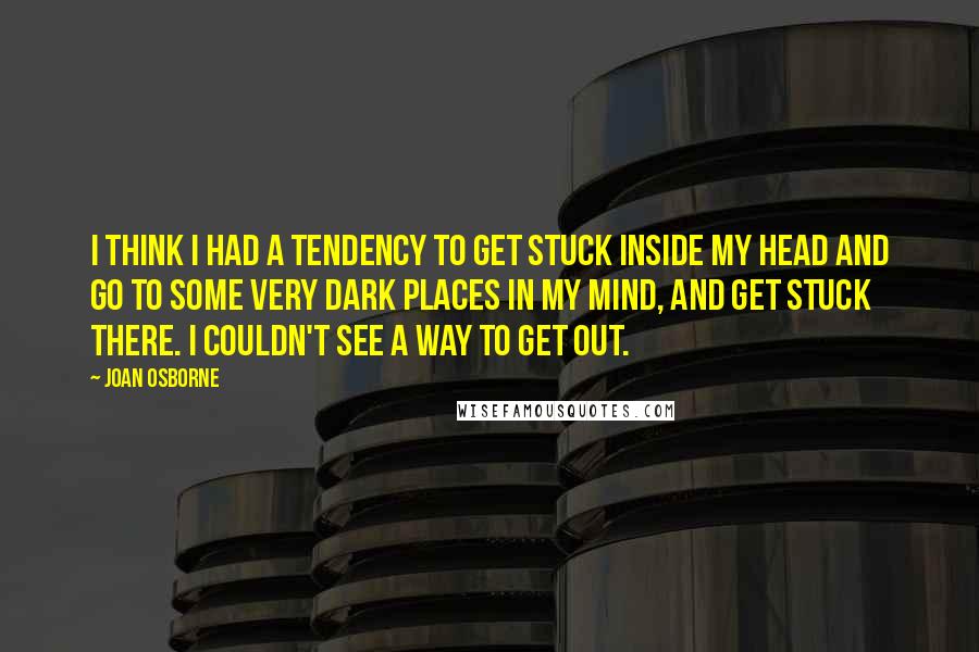Joan Osborne Quotes: I think I had a tendency to get stuck inside my head and go to some very dark places in my mind, and get stuck there. I couldn't see a way to get out.