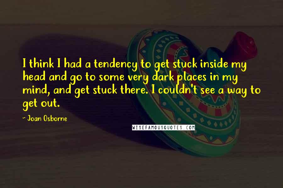 Joan Osborne Quotes: I think I had a tendency to get stuck inside my head and go to some very dark places in my mind, and get stuck there. I couldn't see a way to get out.