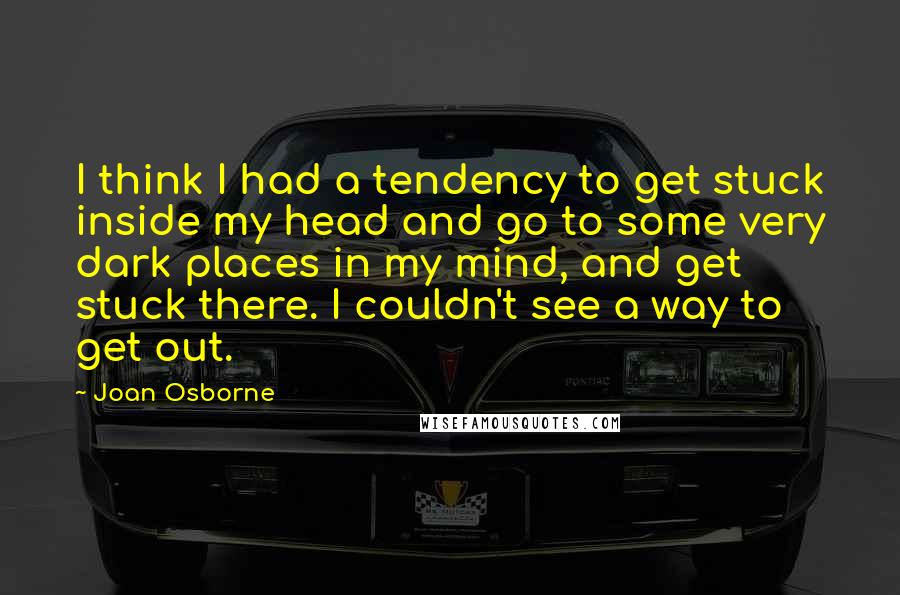 Joan Osborne Quotes: I think I had a tendency to get stuck inside my head and go to some very dark places in my mind, and get stuck there. I couldn't see a way to get out.