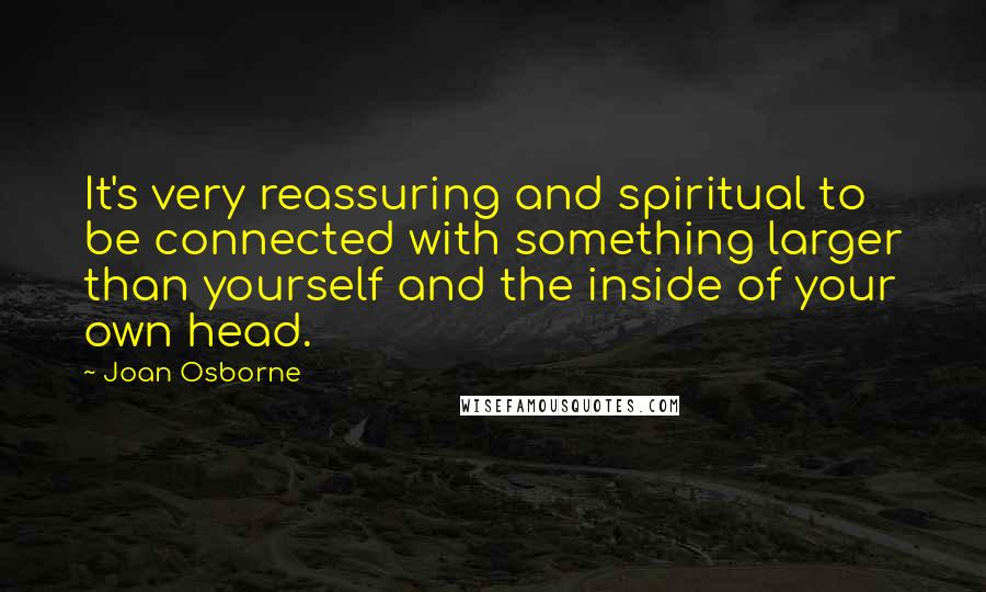 Joan Osborne Quotes: It's very reassuring and spiritual to be connected with something larger than yourself and the inside of your own head.