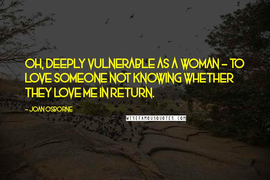 Joan Osborne Quotes: Oh, deeply vulnerable as a woman - to love someone not knowing whether they love me in return.