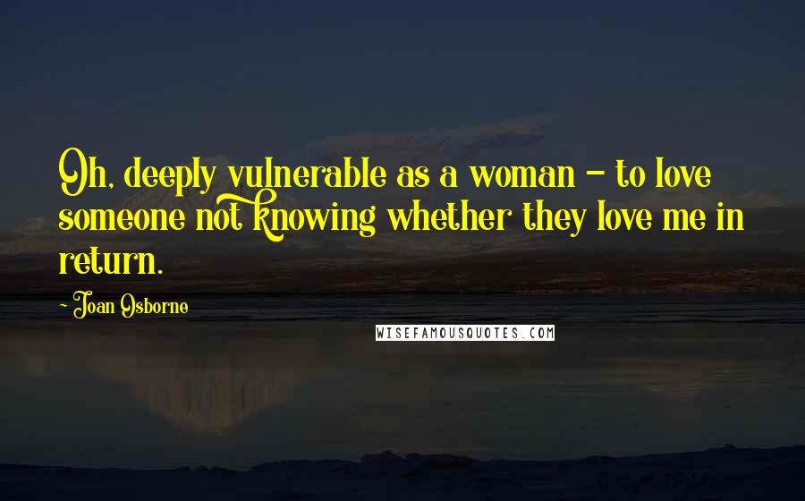 Joan Osborne Quotes: Oh, deeply vulnerable as a woman - to love someone not knowing whether they love me in return.