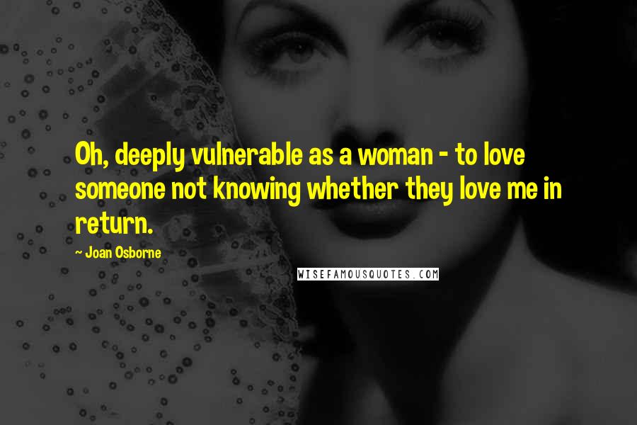 Joan Osborne Quotes: Oh, deeply vulnerable as a woman - to love someone not knowing whether they love me in return.