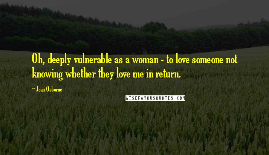 Joan Osborne Quotes: Oh, deeply vulnerable as a woman - to love someone not knowing whether they love me in return.