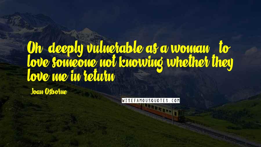 Joan Osborne Quotes: Oh, deeply vulnerable as a woman - to love someone not knowing whether they love me in return.