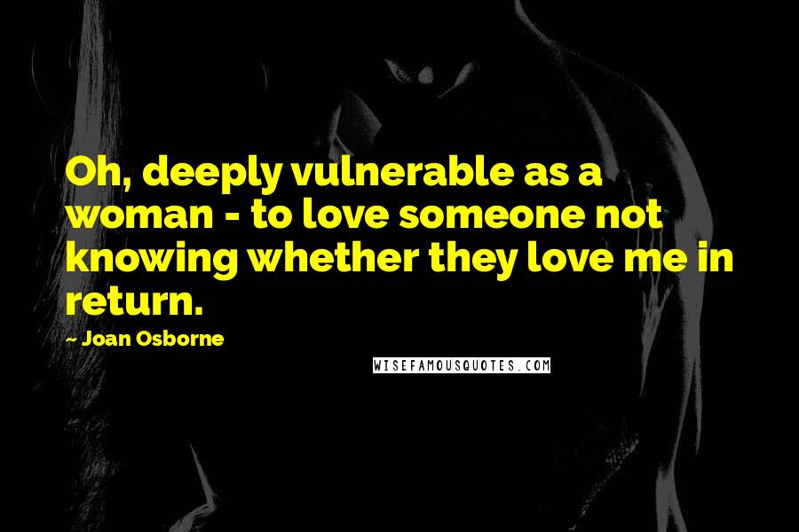 Joan Osborne Quotes: Oh, deeply vulnerable as a woman - to love someone not knowing whether they love me in return.