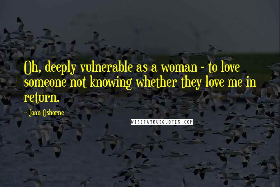 Joan Osborne Quotes: Oh, deeply vulnerable as a woman - to love someone not knowing whether they love me in return.